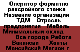 Оператор форматно-раксройного станка › Название организации ­ ТДМ › Отрасль предприятия ­ Мебель › Минимальный оклад ­ 40 000 - Все города Работа » Вакансии   . Ханты-Мансийский,Мегион г.